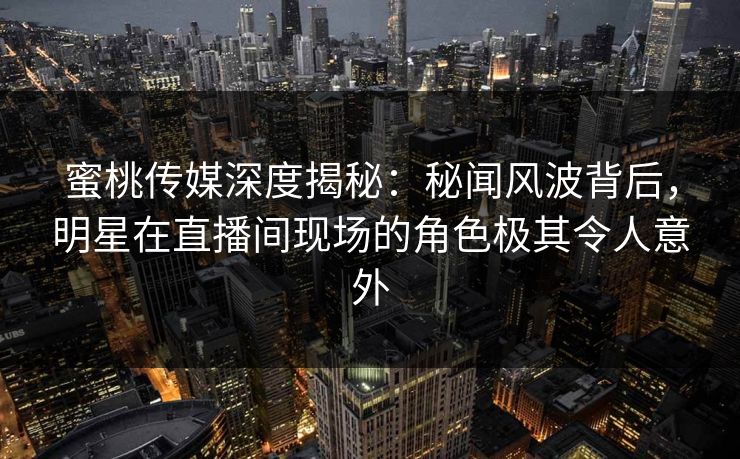 蜜桃传媒深度揭秘：秘闻风波背后，明星在直播间现场的角色极其令人意外