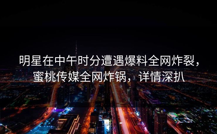 明星在中午时分遭遇爆料全网炸裂，蜜桃传媒全网炸锅，详情深扒