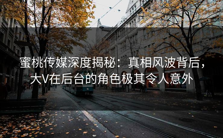 蜜桃传媒深度揭秘：真相风波背后，大V在后台的角色极其令人意外