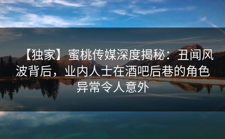 【独家】蜜桃传媒深度揭秘：丑闻风波背后，业内人士在酒吧后巷的角色异常令人意外