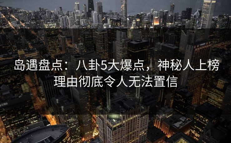 岛遇盘点:八卦5大爆点,神秘人上榜理由彻底令人无法置信 岛遇盘点:八卦5大爆点,神秘人上榜理由彻底令人无法置信