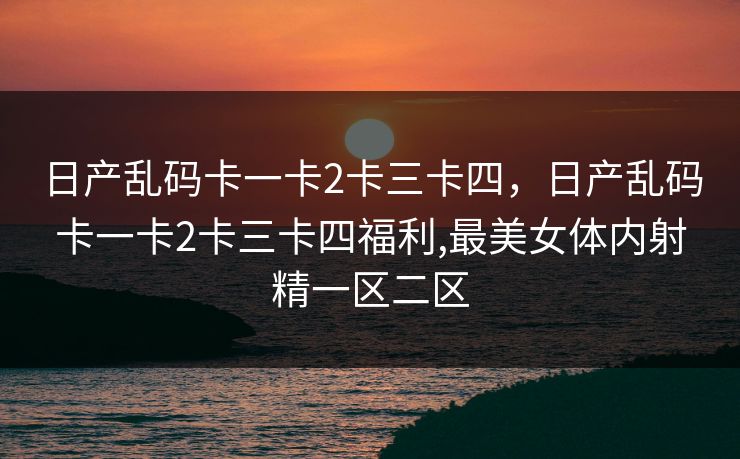 日产乱码卡一卡2卡三卡四，日产乱码卡一卡2卡三卡四福利,最美女体内射精一区二区