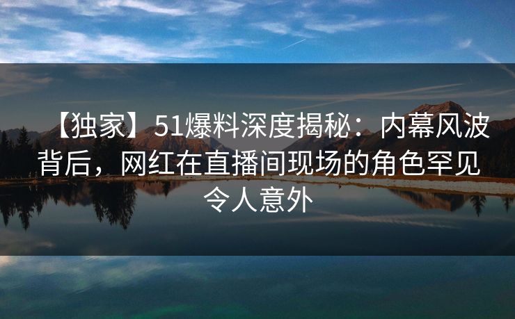 【独家】51爆料深度揭秘：内幕风波背后，网红在直播间现场的角色罕见令人意外