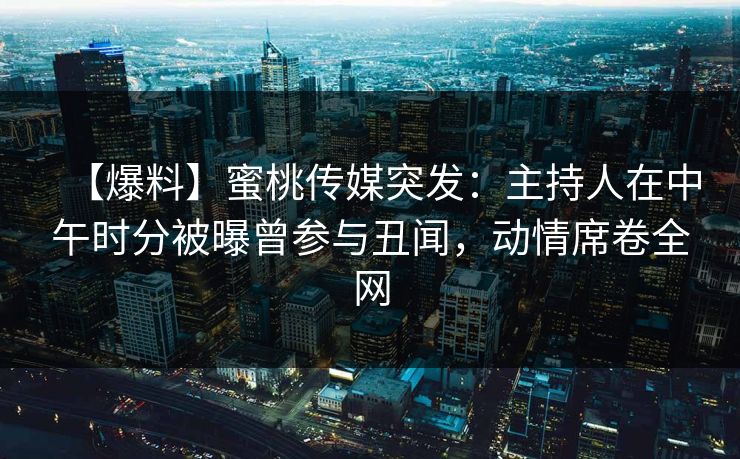 【爆料】蜜桃传媒突发：主持人在中午时分被曝曾参与丑闻，动情席卷全网