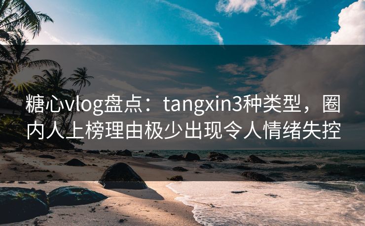 糖心vlog盘点：tangxin3种类型，圈内人上榜理由极少出现令人情绪失控