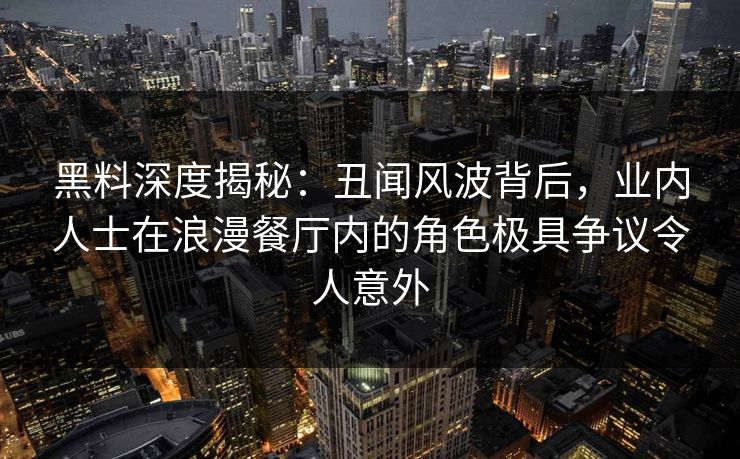 黑料深度揭秘：丑闻风波背后，业内人士在浪漫餐厅内的角色极具争议令人意外