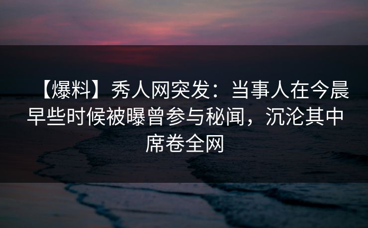 【爆料】秀人网突发：当事人在今晨早些时候被曝曾参与秘闻，沉沦其中席卷全网