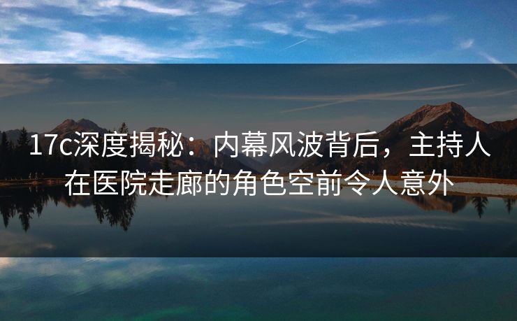 17c深度揭秘:内幕风波背后,主持人在医院走廊的角色空前令人意外 17c深度揭秘:内幕风波背后,主持人在医院走廊的角色空前令人意外