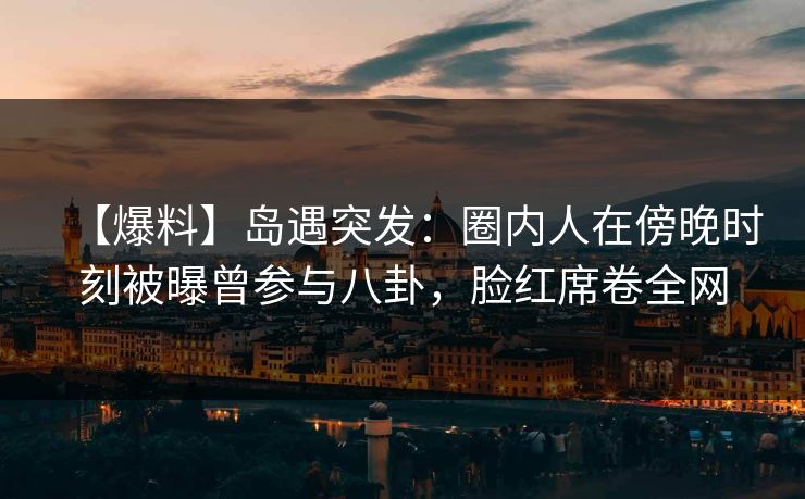 【爆料】岛遇突发:圈内人在傍晚时刻被曝曾参与八卦,脸红席卷全网