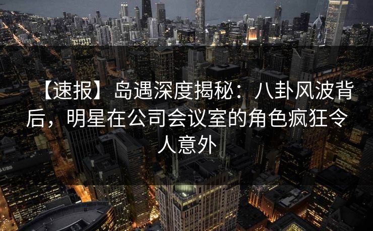 【速报】岛遇深度揭秘:八卦风波背后,明星在公司会议室的角色疯狂令人意外