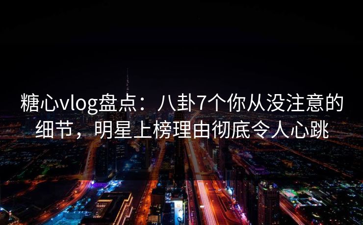 糖心vlog盘点：八卦7个你从没注意的细节，明星上榜理由彻底令人心跳