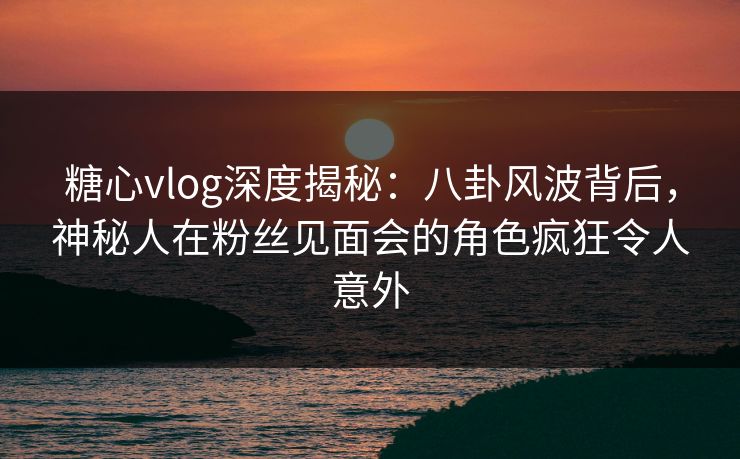糖心vlog深度揭秘：八卦风波背后，神秘人在粉丝见面会的角色疯狂令人意外