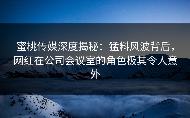 蜜桃传媒深度揭秘：猛料风波背后，网红在公司会议室的角色极其令人意外
