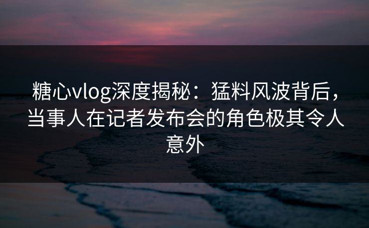 糖心vlog深度揭秘：猛料风波背后，当事人在记者发布会的角色极其令人意外