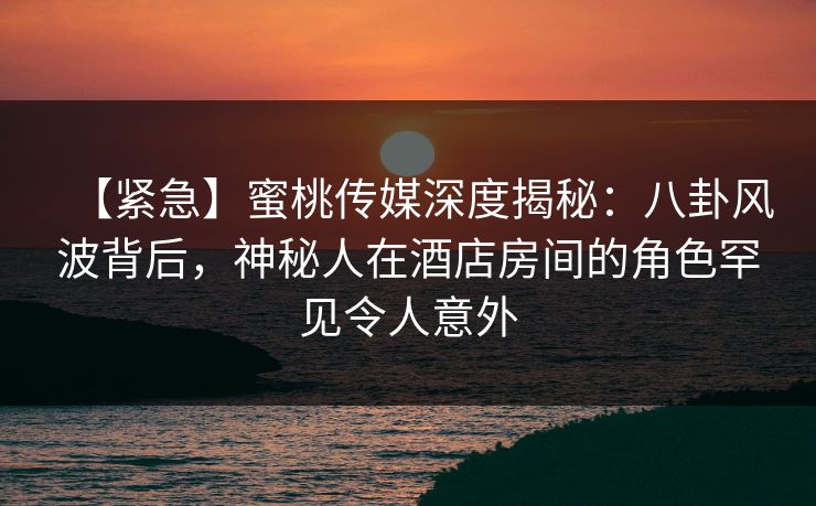 【紧急】蜜桃传媒深度揭秘：八卦风波背后，神秘人在酒店房间的角色罕见令人意外