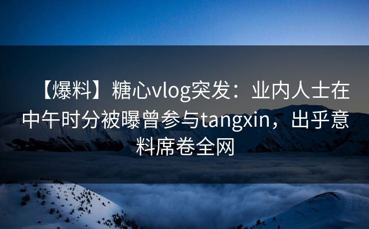 【爆料】糖心vlog突发：业内人士在中午时分被曝曾参与tangxin，出乎意料席卷全网