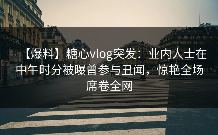 【爆料】糖心vlog突发：业内人士在中午时分被曝曾参与丑闻，惊艳全场席卷全网