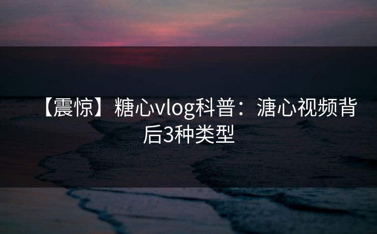 【震惊】糖心vlog科普：溏心视频背后3种类型
