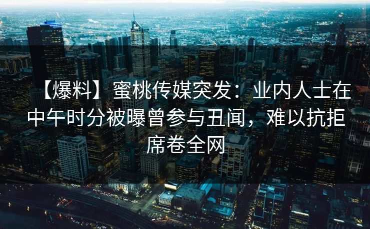 【爆料】蜜桃传媒突发：业内人士在中午时分被曝曾参与丑闻，难以抗拒席卷全网