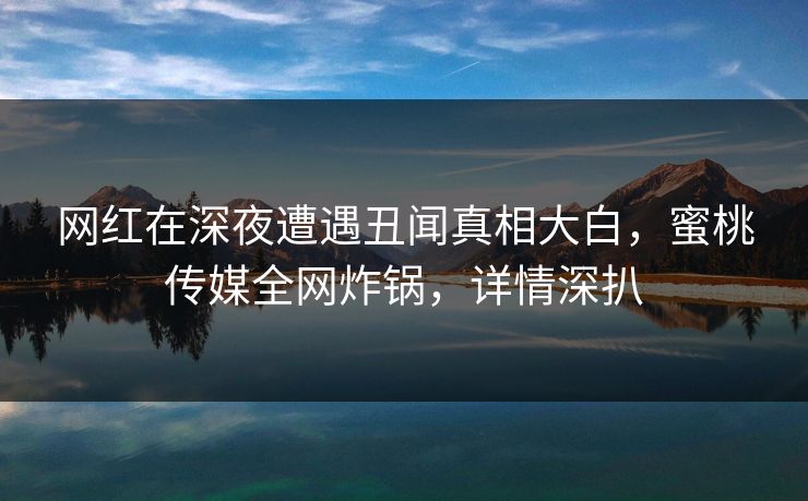 网红在深夜遭遇丑闻真相大白，蜜桃传媒全网炸锅，详情深扒