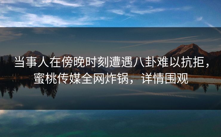 当事人在傍晚时刻遭遇八卦难以抗拒，蜜桃传媒全网炸锅，详情围观