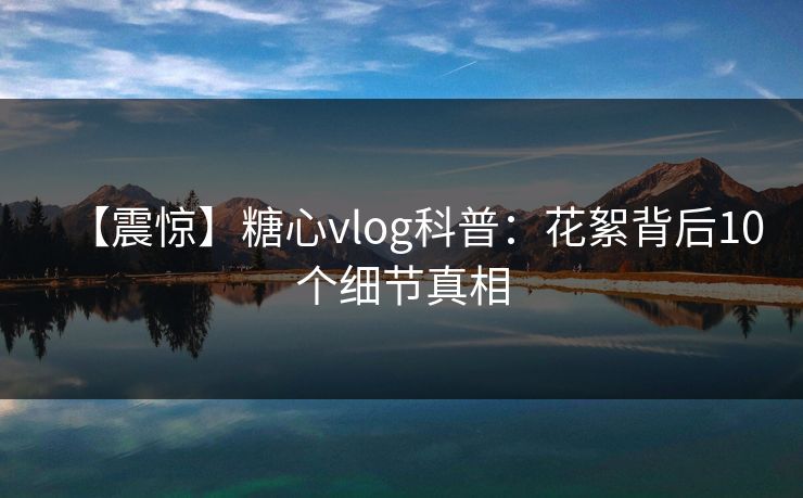 【震惊】糖心vlog科普：花絮背后10个细节真相