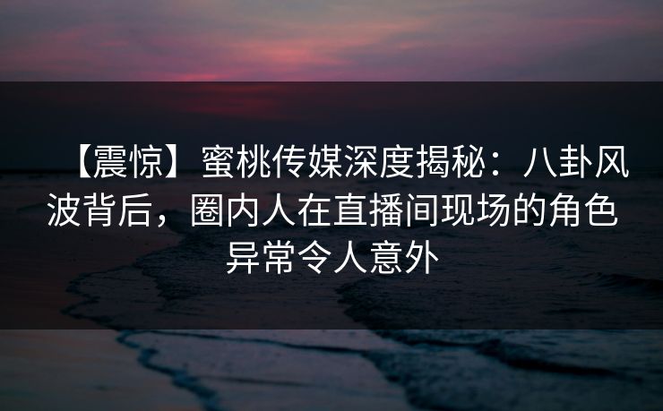 【震惊】蜜桃传媒深度揭秘：八卦风波背后，圈内人在直播间现场的角色异常令人意外