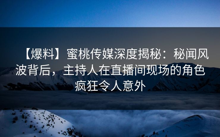 【爆料】蜜桃传媒深度揭秘：秘闻风波背后，主持人在直播间现场的角色疯狂令人意外