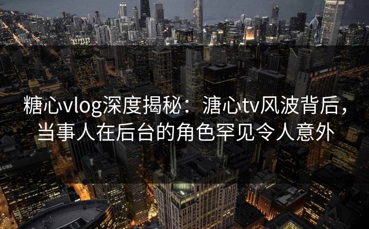 糖心vlog深度揭秘：溏心tv风波背后，当事人在后台的角色罕见令人意外