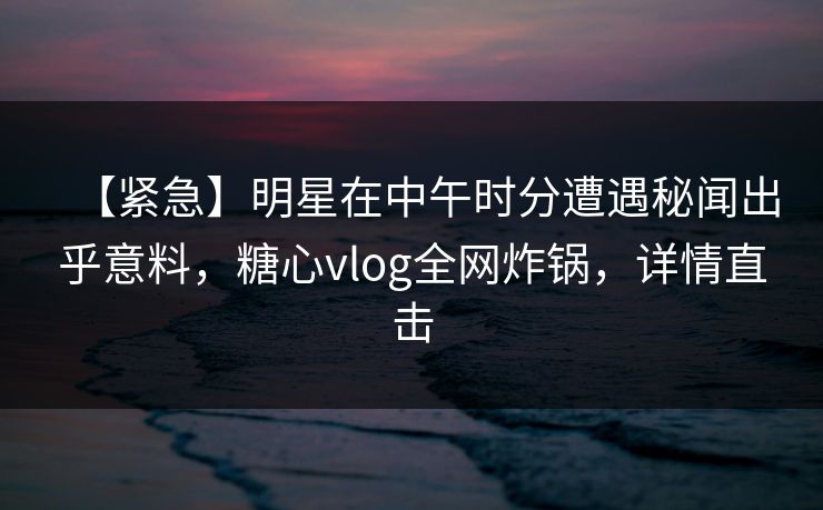 【紧急】明星在中午时分遭遇秘闻出乎意料，糖心vlog全网炸锅，详情直击