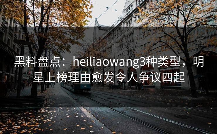 黑料盘点：heiliaowang3种类型，明星上榜理由愈发令人争议四起