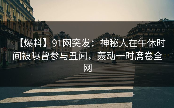 【爆料】91网突发：神秘人在午休时间被曝曾参与丑闻，轰动一时席卷全网