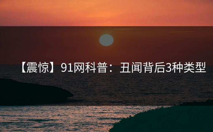 【震惊】91网科普：丑闻背后3种类型