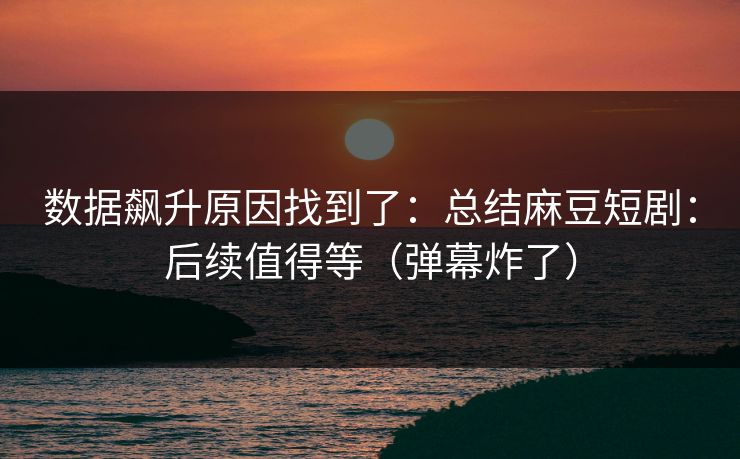 数据飙升原因找到了：总结麻豆短剧：后续值得等（弹幕炸了）