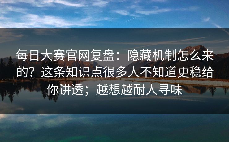 每日大赛官网复盘：隐藏机制怎么来的？这条知识点很多人不知道更稳给你讲透；越想越耐人寻味
