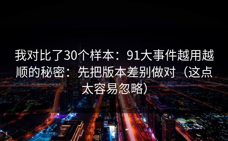 我对比了30个样本:91大事件越用越顺的秘密:先把版本差别做对(这点太容易忽略) 我对比了30个样本:91大事件越用越顺的秘密:先把版本差别做对(这点太容易忽略)