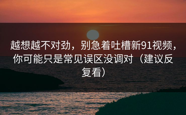 越想越不对劲，别急着吐槽新91视频，你可能只是常见误区没调对（建议反复看）