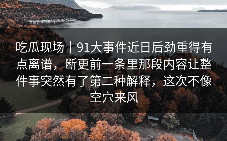 吃瓜现场｜91大事件近日后劲重得有点离谱，断更前一条里那段内容让整件事突然有了第二种解释，这次不像空穴来风