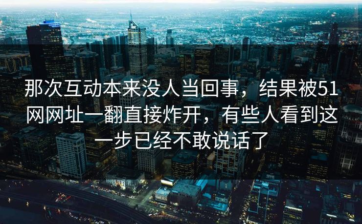 那次互动本来没人当回事，结果被51网网址一翻直接炸开，有些人看到这一步已经不敢说话了