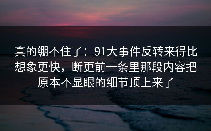 真的绷不住了：91大事件反转来得比想象更快，断更前一条里那段内容把原本不显眼的细节顶上来了