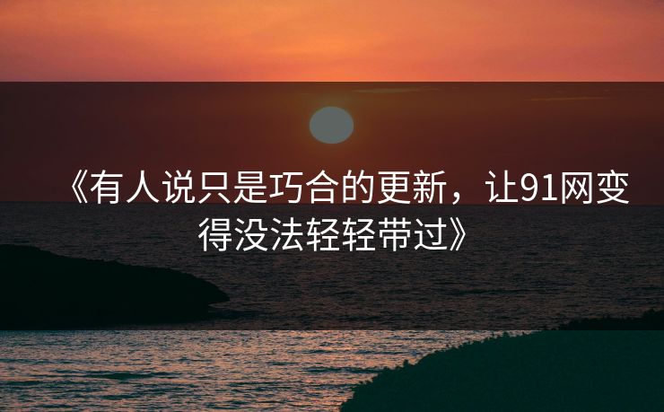《有人说只是巧合的更新，让91网变得没法轻轻带过》