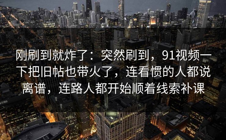 刚刷到就炸了：突然刷到，91视频一下把旧帖也带火了，连看惯的人都说离谱，连路人都开始顺着线索补课