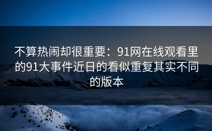 不算热闹却很重要：91网在线观看里的91大事件近日的看似重复其实不同的版本